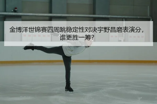 金博洋世锦赛四周跳稳定性对决宇野昌磨表演分，谁更胜一筹？