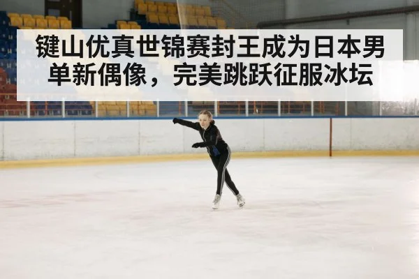 键山优真世锦赛封王成为日本男单新偶像，完美跳跃征服冰坛